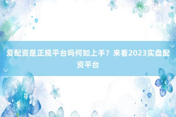 爱配资是正规平台吗何如上手？来看2023实盘配资平台