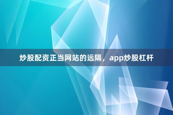 炒股配资正当网站的远隔，app炒股杠杆