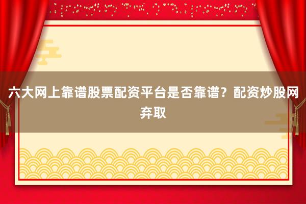 六大网上靠谱股票配资平台是否靠谱？配资炒股网弃取