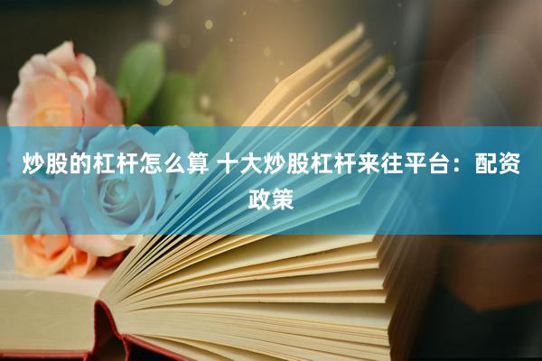炒股的杠杆怎么算 十大炒股杠杆来往平台：配资政策