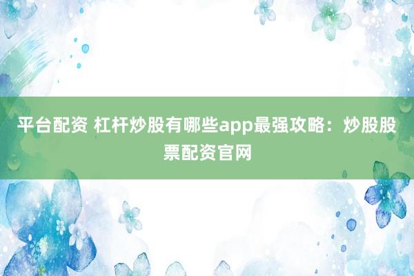 平台配资 杠杆炒股有哪些app最强攻略：炒股股票配资官网
