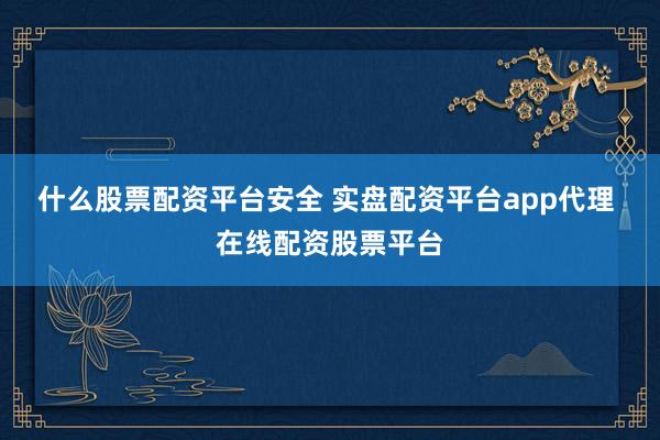 什么股票配资平台安全 实盘配资平台app代理 在线配资股票平台