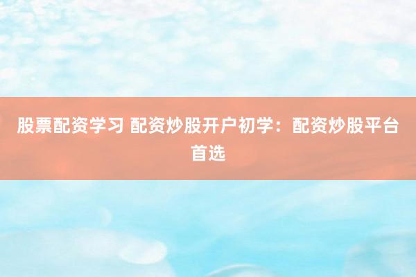 股票配资学习 配资炒股开户初学：配资炒股平台首选