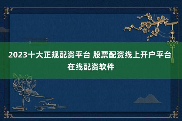 2023十大正规配资平台 股票配资线上开户平台 在线配资软件