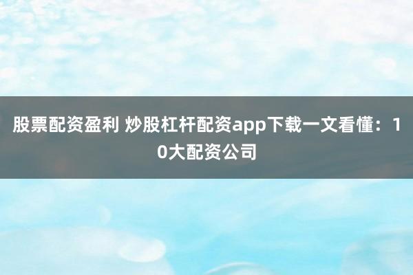 股票配资盈利 炒股杠杆配资app下载一文看懂：10大配资公司