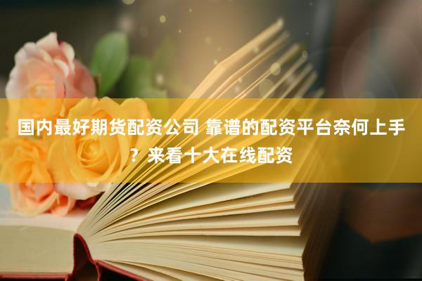 国内最好期货配资公司 靠谱的配资平台奈何上手？来看十大在线配资