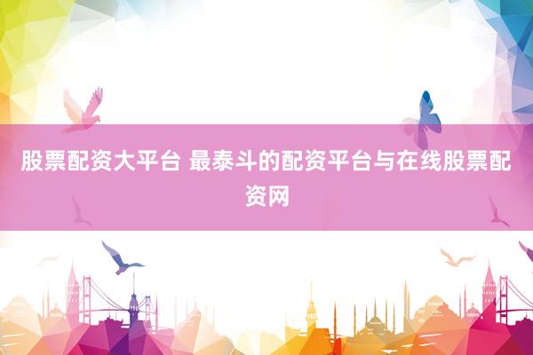 股票配资大平台 最泰斗的配资平台与在线股票配资网