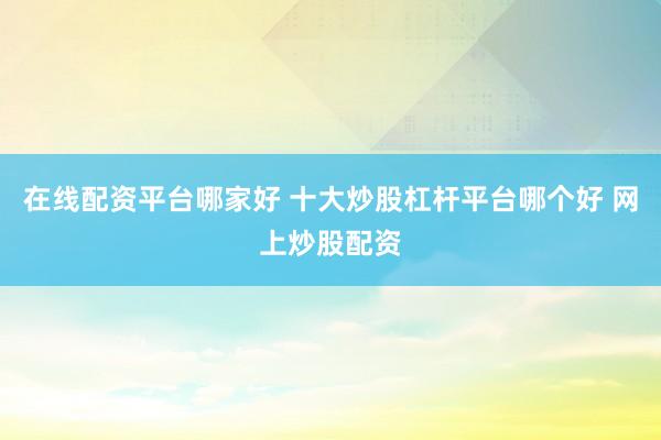 在线配资平台哪家好 十大炒股杠杆平台哪个好 网上炒股配资