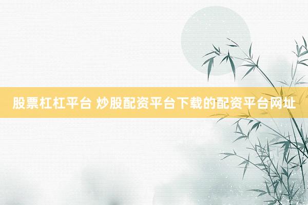 股票杠杠平台 炒股配资平台下载的配资平台网址