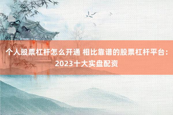个人股票杠杆怎么开通 相比靠谱的股票杠杆平台：2023十大实盘配资