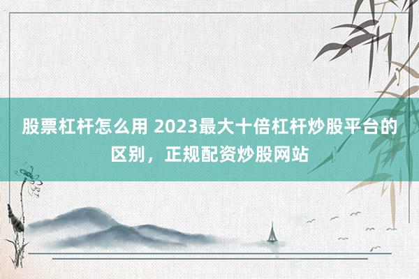 股票杠杆怎么用 2023最大十倍杠杆炒股平台的区别，正规配资炒股网站