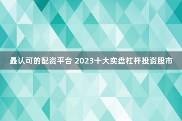 最认可的配资平台 2023十大实盘杠杆投资股市