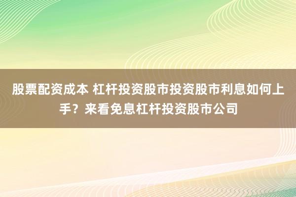 股票配资成本 杠杆投资股市投资股市利息如何上手？来看免息杠杆投资股市公司