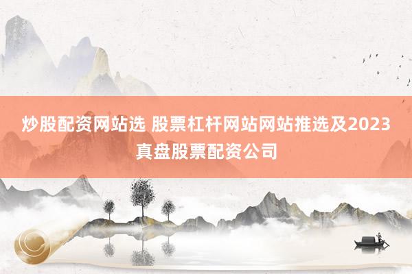 炒股配资网站选 股票杠杆网站网站推选及2023真盘股票配资公司