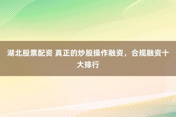 湖北股票配资 真正的炒股操作融资，合规融资十大排行