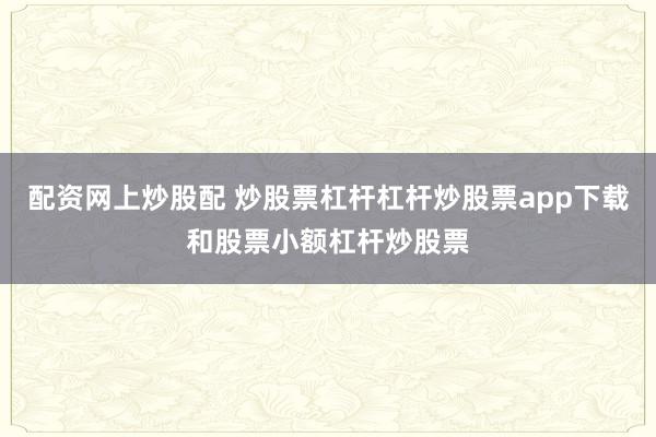 配资网上炒股配 炒股票杠杆杠杆炒股票app下载和股票小额杠杆炒股票