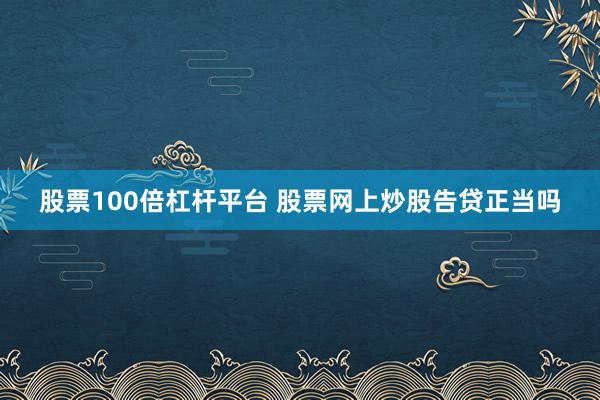 股票100倍杠杆平台 股票网上炒股告贷正当吗