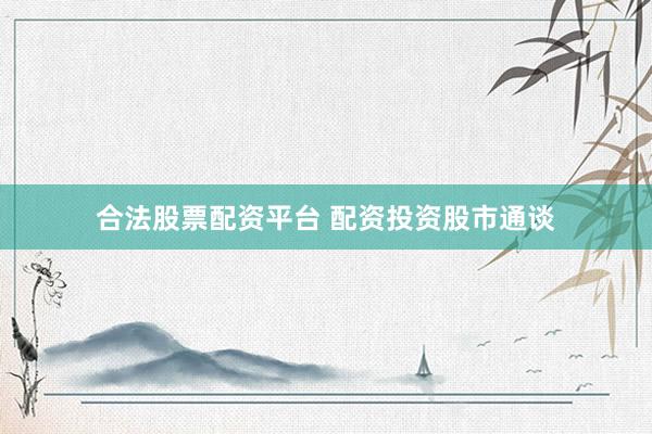 合法股票配资平台 配资投资股市通谈