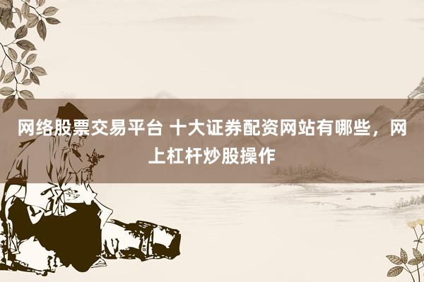 网络股票交易平台 十大证券配资网站有哪些，网上杠杆炒股操作
