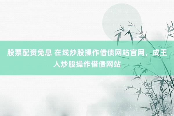 股票配资免息 在线炒股操作借债网站官网，成王人炒股操作借债网站