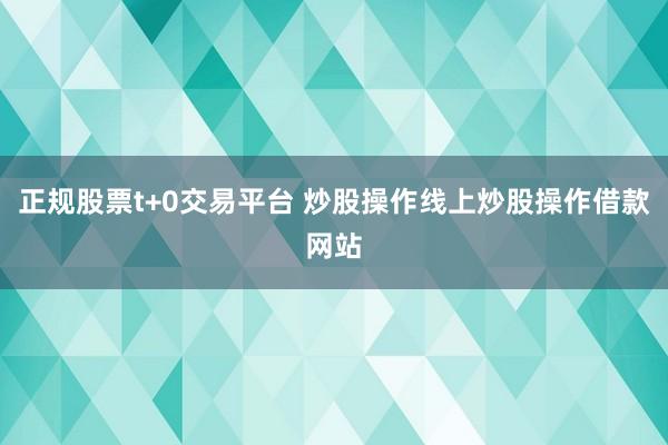 正规股票t+0交易平台 炒股操作线上炒股操作借款网站