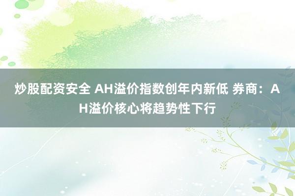 炒股配资安全 AH溢价指数创年内新低 券商：AH溢价核心将趋势性下行