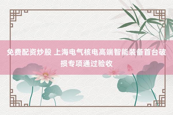 免费配资炒股 上海电气核电高端智能装备首台破损专项通过验收