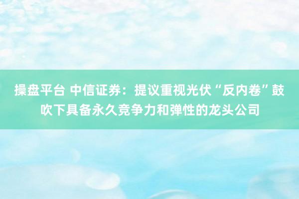 操盘平台 中信证券：提议重视光伏“反内卷”鼓吹下具备永久竞争力和弹性的龙头公司