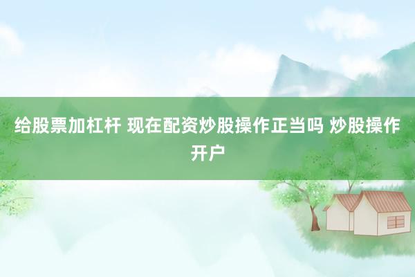 给股票加杠杆 现在配资炒股操作正当吗 炒股操作开户
