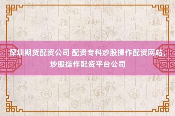 深圳期货配资公司 配资专科炒股操作配资网站，炒股操作配资平台公司