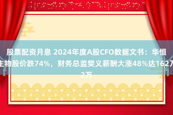 股票配资月息 2024年度A股CFO数据文书：华恒生物股价跌74%，财务总监樊义薪酬大涨48%达162万