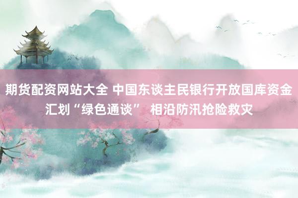 期货配资网站大全 中国东谈主民银行开放国库资金汇划“绿色通谈”  相沿防汛抢险救灾