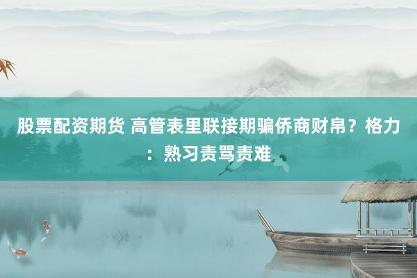股票配资期货 高管表里联接期骗侨商财帛？格力：熟习责骂责难