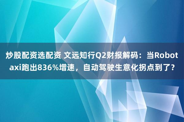炒股配资选配资 文远知行Q2财报解码：当Robotaxi跑出836%增速，自动驾驶生意化拐点到了？