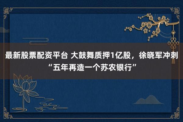 最新股票配资平台 大鼓舞质押1亿股，徐晓军冲刺“五年再造一个苏农银行”