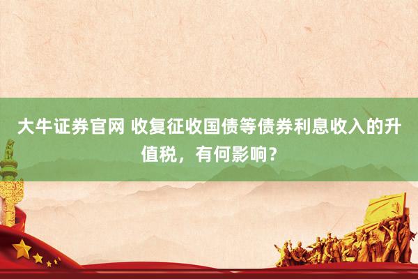大牛证券官网 收复征收国债等债券利息收入的升值税，有何影响？