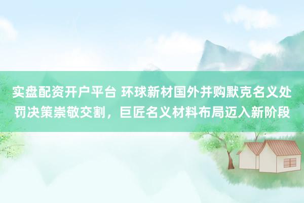 实盘配资开户平台 环球新材国外并购默克名义处罚决策崇敬交割，巨匠名义材料布局迈入新阶段