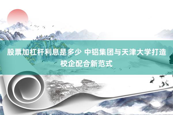 股票加杠杆利息是多少 中铝集团与天津大学打造校企配合新范式