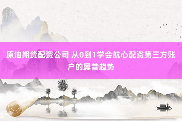 原油期货配资公司 从0到1学会航心配资第三方账户的曩昔趋势