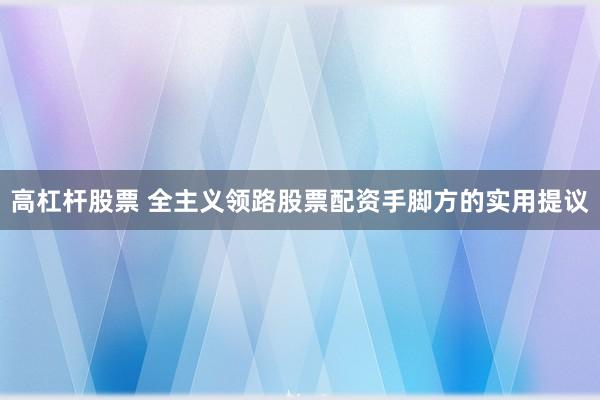 高杠杆股票 全主义领路股票配资手脚方的实用提议