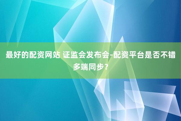 最好的配资网站 证监会发布会-配资平台是否不错多端同步？