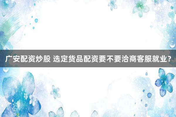 广安配资炒股 选定货品配资要不要洽商客服就业？