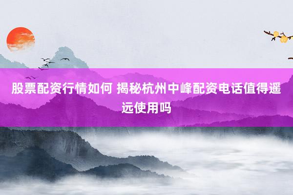 股票配资行情如何 揭秘杭州中峰配资电话值得遥远使用吗
