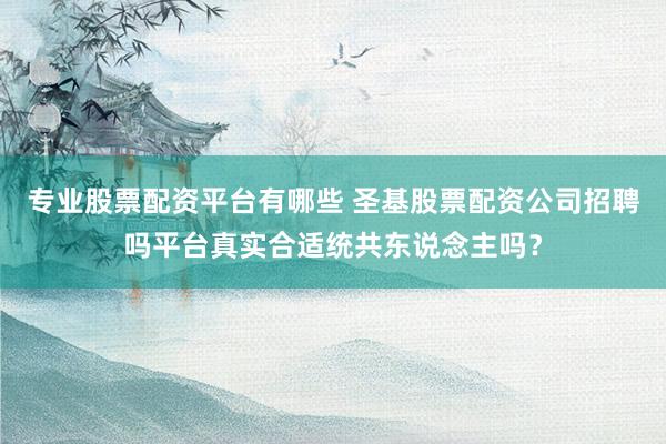 专业股票配资平台有哪些 圣基股票配资公司招聘吗平台真实合适统共东说念主吗？
