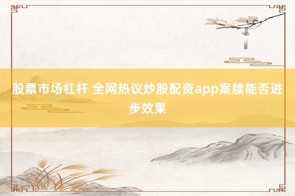 股票市场杠杆 全网热议炒股配资app案牍能否进步效果