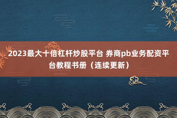 2023最大十倍杠杆炒股平台 券商pb业务配资平台教程书册（连续更新）
