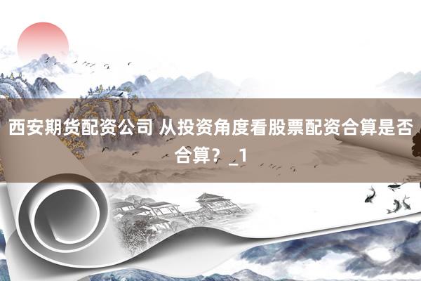 西安期货配资公司 从投资角度看股票配资合算是否合算？_1
