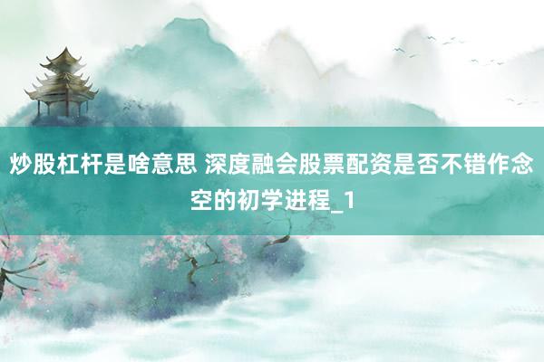 炒股杠杆是啥意思 深度融会股票配资是否不错作念空的初学进程_1