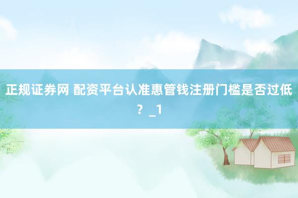 正规证券网 配资平台认准惠管钱注册门槛是否过低？_1