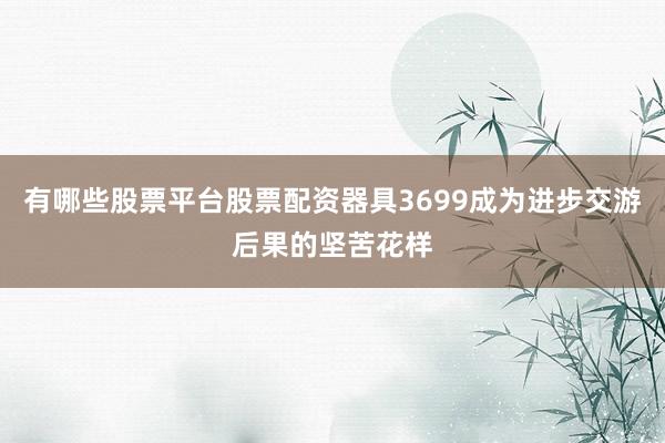 有哪些股票平台股票配资器具3699成为进步交游后果的坚苦花样